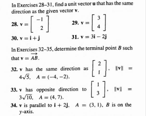 In Exercises 28-31, find a unit vector u that has the same
direction as the given vector v.
[2]
28. v =
30. v = i +j
3
-[³]
4
31. v = 3i - 2j
29. V =
In Exercises 32-35, determine the terminal point B such
→
that v = AB.
[2].
[3]
33. v has opposite direction to
3√10, A=(4,7).
34. v is parallel to i+2j, A=(3, 1), B is on the
y-axis.
32. v has the same direction as
4√5,
A= (-4,-2).
||v|| =
||v|| =