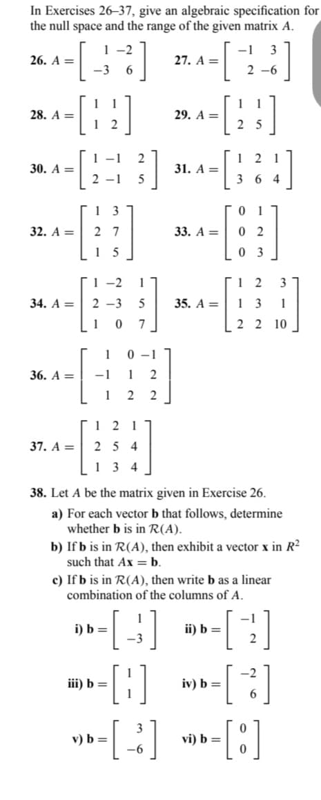In Exercises 26-37, give an algebraic specification for
the null space and the range of the given matrix A.
1-2
3
-3
6
2-6
[]
[12]
26. A =
28. A =
30. A =
32. A =
34. A =
36. A =
37. A =
1-1
2-1
13
27
1
1-2
2-3
5
1 0 7
-1
1
5
1 0-1
2
}]
5
121
254
134
1 2
2
2
i) b=
iii) b =
27. A =
29. A =
31. A =
33. A =
35. A =
38. Let A be the matrix given in Exercise 26.
a) For each vector b that follows, determine
whether b is in R(A).
b) If b is in R(A), then exhibit a vector x in R²
such that Ax = b.
ii) b =
25
c) If b is in R(A), then write b as a linear
combination of the columns of A.
-[₁
[1]
v) b = [ - ]
-6
iv) b =
12
364
01
02
03
[
vi) b =
12 3
13 1
2 2 10
2
2
6
- [8]