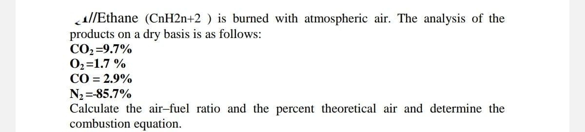 //Ethane (CnH2n+2 ) is burned with atmospheric air. The analysis of the
products on a dry basis is as follows:
CO₂=9.7%
0₂=1.7 %
CO = 2.9%
N₂=-85.7%
Calculate the air-fuel ratio and the percent theoretical air and determine the
combustion equation.