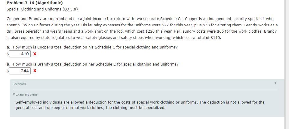 Problem 3-16 (Algorithmic)
Special Clothing and Uniforms (LOo 3.8)
Cooper and Brandy are married and file a joint income tax return with two separate Schedule Cs. Cooper is an independent security specialist who
spent $385 on uniforms during the year. His laundry expenses for the uniforms were $77 for this year, plus $58 for altering them. Brandy works as a
drill press operator and wears jeans and a work shirt on the job, which cost $220 this year. Her laundry costs were $66 for the work clothes. Brandy
is also required by state regulators to wear safety glasses and safety shoes when working, which cost a total of $110.
a. How much is Cooper's total deduction on his Schedule C for special clothing and uniforms?
410 x
b. How much is Brandy's total deduction on her Schedule C for special clothing and uniforms?
344 x
Feedback
V Check My Work
Self-employed individuals are allowed a deduction for the costs of special work clothing or uniforms. The deduction is not allowed for the
general cost and upkeep of normal work clothes; the clothing must be specialized.
