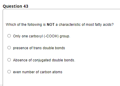 Question 43
Which of the following is NOT a characteristic of most fatty acids?
Only one carboxyl (-COOH) group.
presence of trans double bonds
Absence of conjugated double bonds.
even number of carbon atoms
