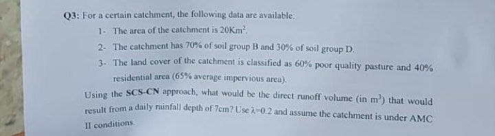 Q3: For a certain catchment, the following data are available:
1- The area of the catchment is 20Km².
2- The catchment has 70% of soil group B and 30% of soil group D.
3- The land cover of the catchment is classified as 60% poor quality pasture and 40%
residential area (65% average impervious area).
Using the SCS-CN approach, what would be the direct runoff volume (in m³) that would
result from a daily rainfall depth of 7cm? Use A-0.2 and assume the catchment is under AMC
II conditions.