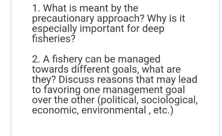 1. What is meant by the
precautionary approach? Why is it
especially important for deep
fisheries?
2. A fishery can be managed
towards different goals, what are
they? Discuss reasons that may lead
to favoring one management goal
over the other (political, sociological,
economic, environmental , etc.)
