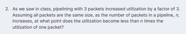 2. As we saw in class, pipelining with 3 packets increased utilization by a factor of 3.
Assuming all packets are the same size, as the number of packets in a pipeline, n,
increases, at what point does the utilization become less than n times the
utilization of one packet?

