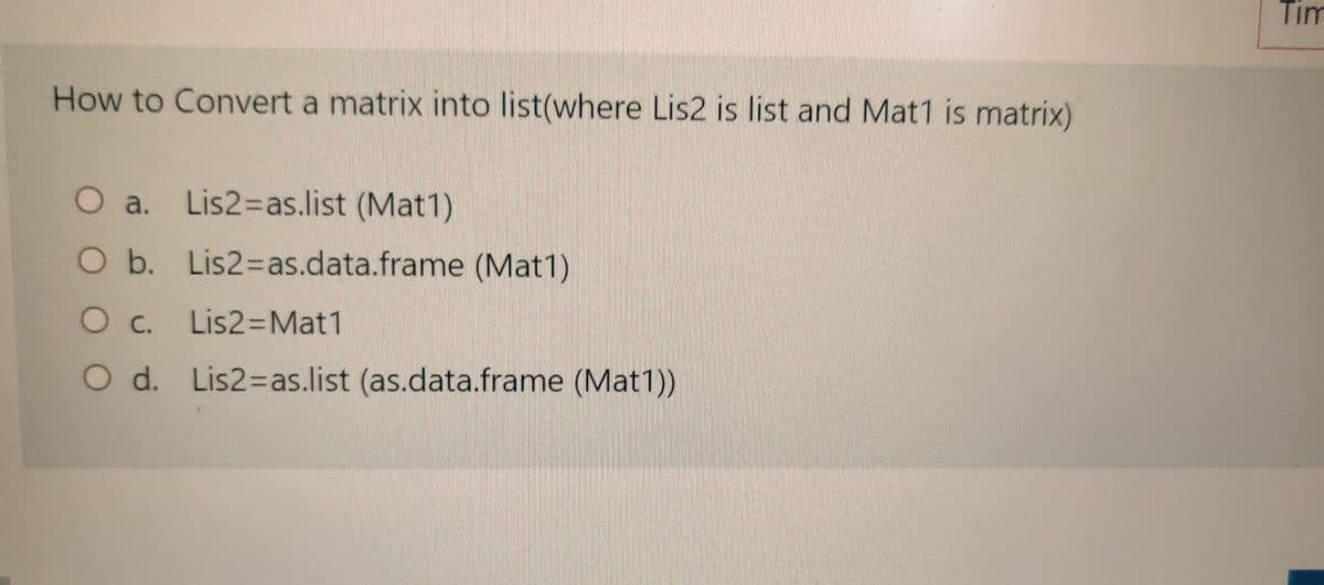 Tim
How to Convert a matrix into list(where Lis2 is list and Mat1 is matrix)
O a. Lis2=Das.list (Mat1)
O b. Lis2=as.data.frame (Mat1)
O c. Lis2=Mat1
O d. Lis2=as.list (as.data.frame (Mat1))
