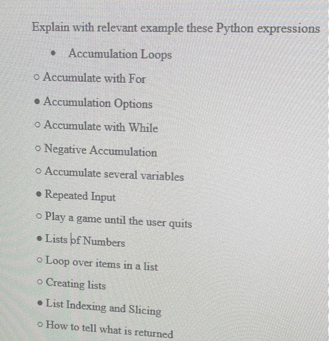 Explain with relevant example these Python expressions
• Accumulation Loops
o Accumulate with For
• Accumulation Options
o Accumulate with While
o Negative Accumulation
o Accumulate several variables
• Repeated Input
o Play a game until the user quits
• Lists of Numbers
o Loop over items in a list
o Creating lists
• List Indexing and Slicing
o How to tell what is returned
