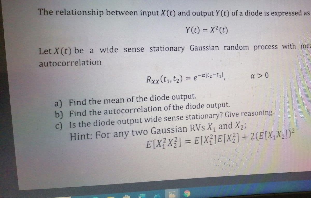 The relationship between input X(t) and output Y (t) of a diode is expressed as
Y(t) = X²(t)
Let X(t) be a wide sense stationary Gaussian random process with mea
autocorrelation
Rxx(t, t2) = e-alt;-l,
a >0
a) Find the mean of the diode output.
b) Find the autocorrelation of the diode output.
c) Is the diode output wide sense stationary? Give reasoning.
Hint: For any two Gaussian RVs X, and X2;
E[X?X3] = E[Xf]E[X?]+ 2(E[X;X2])²
%3D
