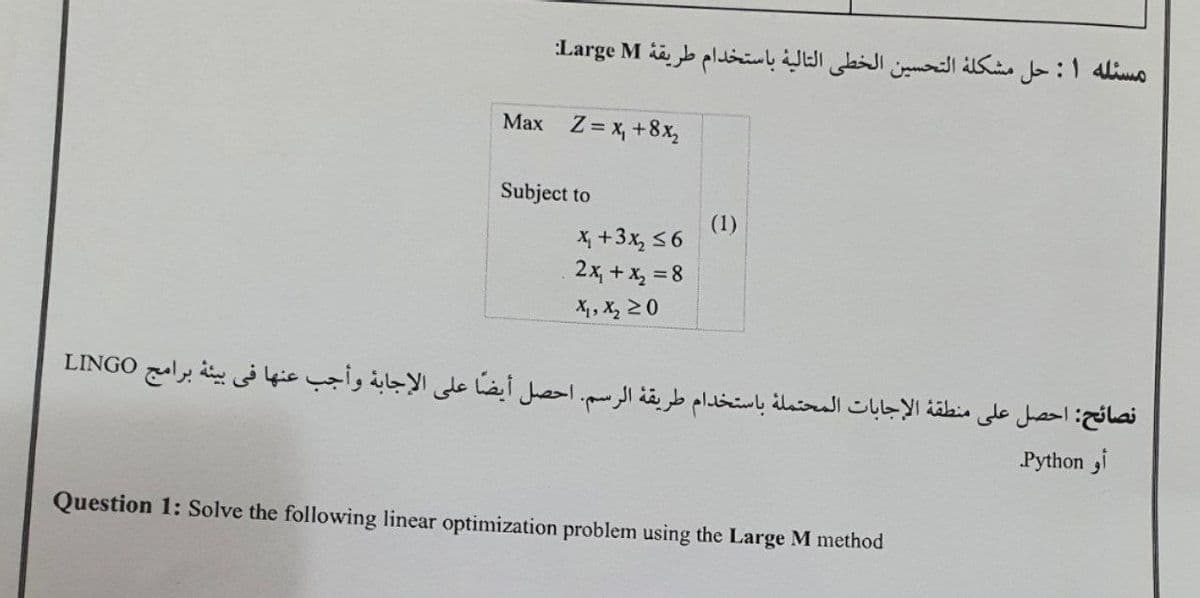 مسئله ۱: حل مشكله التحسين الخطى التالية باستخدام طریقهٔ Large:M
Max Z = x, +8x,
Subject to
(1)
X, +3x, 56
2x, + x, = 8
X1, X, 20
نصائح: احصل على منطقة الإجابات المحتملة باستخدام طريقة الرسم. احصل أيضا على الإجابة وأجب عنها في بيئة برامج LINGO
Python ,i
Question 1: Solve the following linear optimization problem using the Large M method
