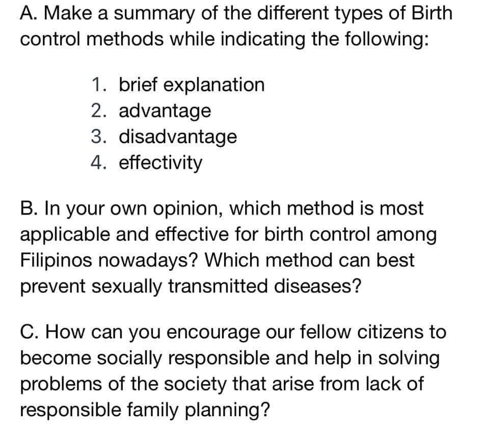 A. Make a summary of the different types of Birth
control methods while indicating the following:
1. brief explanation
2. advantage
3. disadvantage
4. effectivity
B. In your own opinion, which method is most
applicable and effective for birth control among
Filipinos nowadays? Which method can best
prevent sexually transmitted diseases?
C. How can you encourage our fellow citizens to
become socially responsible and help in solving
problems of the society that arise from lack of
responsible family planning?
