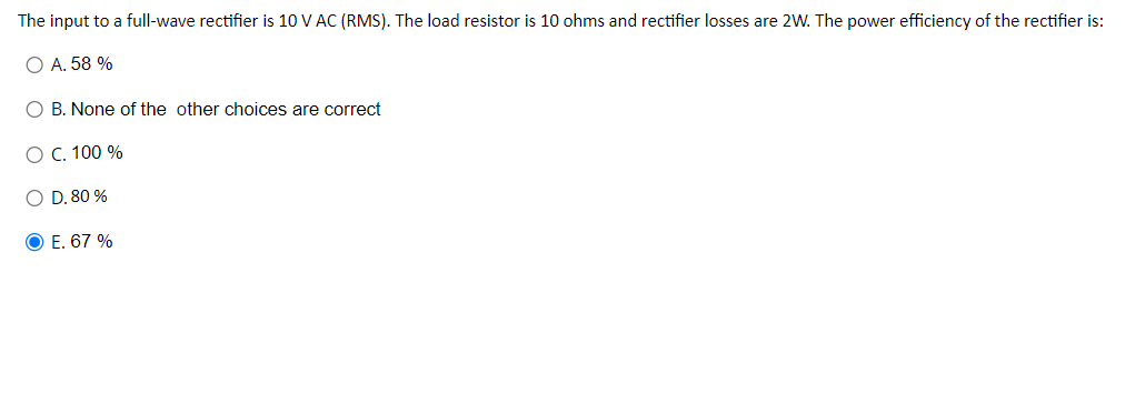 The input to a full-wave rectifier is 10 V AC (RMS). The load resistor is 10 ohms and rectifier losses are 2W. The power efficiency of the rectifier is:
O A. 58 %
O B. None of the other choices are correct
O C. 100 %
O D. 80 %
O E. 67 %