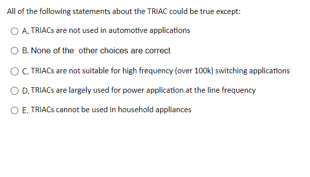 All of the following statements about the TRIAC could be true except:
O A. TRIACs are not used in automotive applications
O B. None of the other choices are correct
OC. TRIACS are not suitable for high frequency (over 100k) switching applications
O D. TRIACS are largely used for power application at the line frequency
O E. TRIACS cannot be used in household appliances