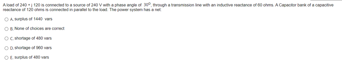 A load of 240 +j 120 is connected to a source of 240 V with a phase angle of 300, through a transmission line with an inductive reactance of 60 ohms. A Capacitor bank of a capacitive
reactance of 120 ohms is connected in parallel to the load. The power system has a net:
O A. surplus of 1440 vars
O B. None of choices are correct
O C. shortage of 480 vars
O D. shortage of 960 vars
O E. surplus of 480 vars