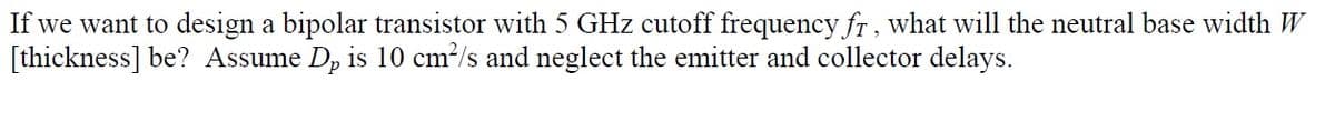 If we want to design a bipolar transistor with 5 GHz cutoff frequency fr, what will the neutral base width W
[thickness] be? Assume D, is 10 cm²/s and neglect the emitter and collector delays.
