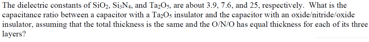 The dielectric constants of SiO2, S13N4, and Ta2O5, are about 3.9, 7.6, and 25, respectively. What is the
capacitance ratio between a capacitor with a Ta2Os insulator and the capacitor with an oxide/nitride/oxide
insulator, assuming that the total thickness is the same and the O/N/O has equal thickness for each of its three
layers?
