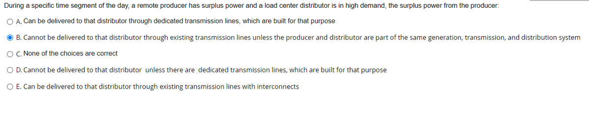 During a specific time segment of the day, a remote producer has surplus power and a load center distributor is in high demand, the surplus power from the producer:
O A. Can be delivered to that distributor through dedicated transmission lines, which are built for that purpose
B. Cannot be delivered to that distributor through existing transmission lines unless the producer and distributor are part of the same generation, transmission, and distribution system
O C. None of the choices are correct
O D. Cannot be delivered to that distributor unless there are dedicated transmission lines, which are built for that purpose
O E. Can be delivered to that distributor through existing transmission lines with interconnects
