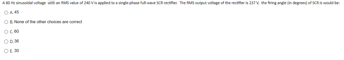 A 60 Hz sinusoidal voltage with an RMS value of 240 V is applied to a single-phase full-wave SCR rectifier. The RMS output voltage of the rectifier is 237 V, the firing angle (in degrees) of SCR is would be:
A. 45
B. None of the other choices are correct
O C. 60
OO
D. 36
O E. 30