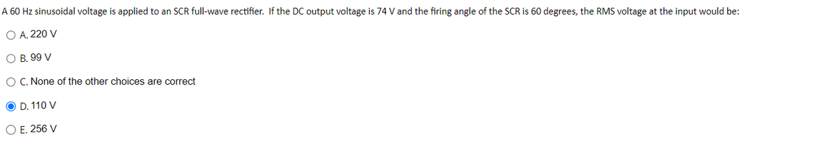 A 60 Hz sinusoidal voltage is applied to an SCR full-wave rectifier. If the DC output voltage is 74 V and the firing angle of the SCR is 60 degrees, the RMS voltage at the input would be:
O A. 220 V
O B.99 V
O C. None of the other choices are correct
OD. 110 V
O E.256 V