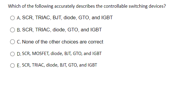 Which of the following accurately describes the controllable switching devices?
A. SCR, TRIAC, BJT, diode, GTO, and IGBT
B. SCR, TRIAC, diode, GTO, and IGBT
O C. None of the other choices are correct
O D. SCR, MOSFET, diode, BJT, GTO, and IGBT
O E. SCR, TRIAC, diode, BJT, GTO, and IGBT