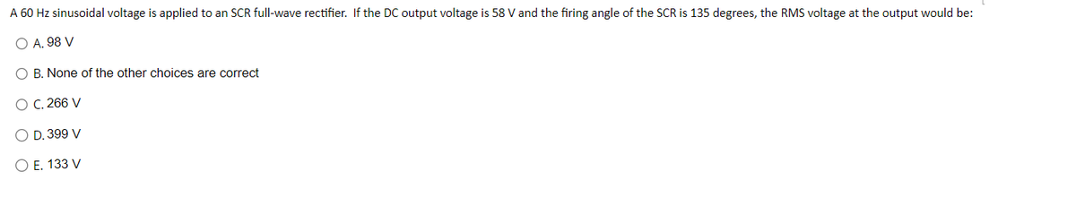 A 60 Hz sinusoidal voltage is applied to an SCR full-wave rectifier. If the DC output voltage is 58 V and the firing angle of the SCR is 135 degrees, the RMS voltage at the output would be:
O A. 98 V
O B. None of the other choices are correct
O C. 266 V
O D. 399 V
O E. 133 V