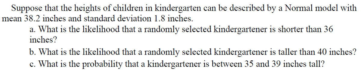Suppose that the heights of children in kindergarten can be described by a Normal model with
mean 38.2 inches and standard deviation1.8 inches.
a. What is the likelihood that a randomly selected kindergartener is shorter than 36
inches?
b. What is the likelihood that a randomly selected kindergartener is taller than 40 inches?
c. What is the probability that a kindergartener is between 35 and 39 inches tall?
