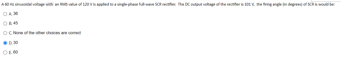 A 60 Hz sinusoidal voltage with an RMS value of 120 V is applied to a single-phase full-wave SCR rectifier. The DC output voltage of the rectifier is 101 V, the firing angle (in degrees) of SCR is would be:
O A. 36
O B. 45
O C. None of the other choices are correct
O D. 30
O E. 60