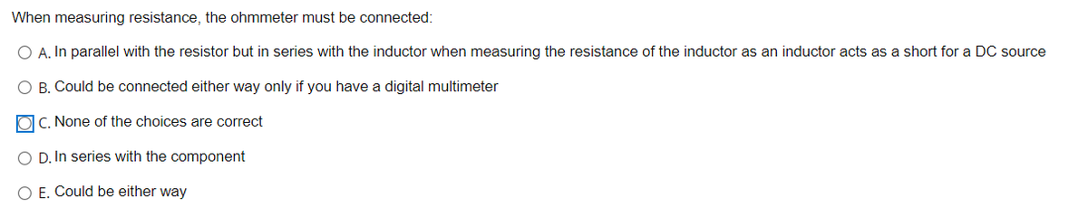 When measuring resistance, the ohmmeter must be connected:
O A. In parallel with the resistor but in series with the inductor when measuring the resistance of the inductor as an inductor acts as a short for a DC source
O B. Could be connected either way only if you have a digital multimeter
OC. None of the choices are correct
O D. In series with the component
O E. Could be either way