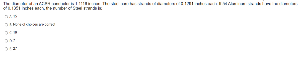 The diameter of an ACSR conductor is 1.1116 inches. The steel core has strands of diameters of 0.1291 inches each. If 54 Aluminum strands have the diameters
of 0.1351 inches each, the number of Steel strands is:
O A. 15
O B. None of choices are correct
O C. 19
O D.7
O E. 27