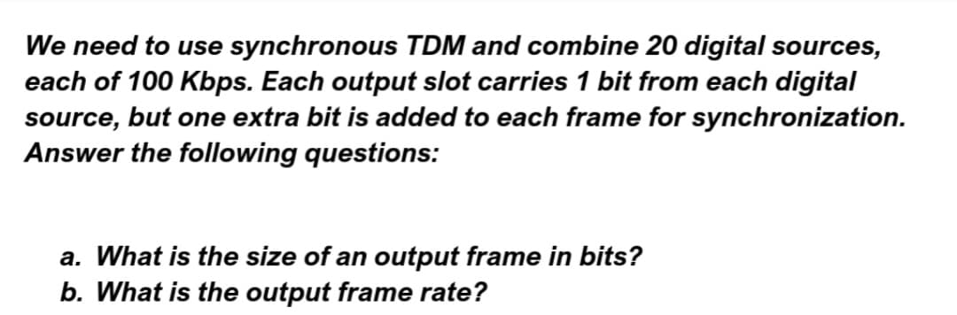 We need to use synchronous TDM and combine 20 digital sources,
each of 100 Kbps. Each output slot carries 1 bit from each digital
source, but one extra bit is added to each frame for synchronization.
Answer the following questions:
a. What is the size of an output frame in bits?
b. What is the output frame rate?
