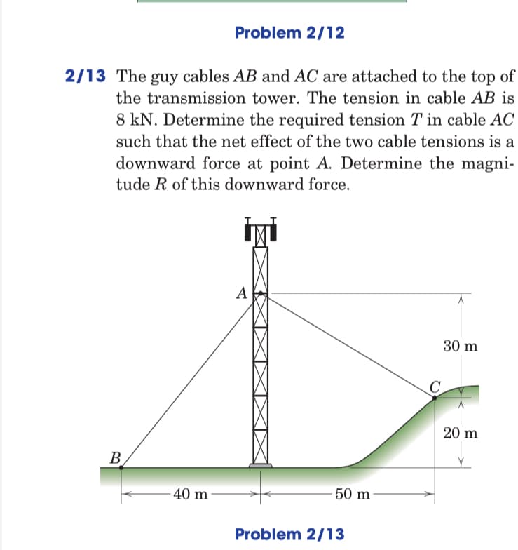 Problem 2/12
2/13 The guy cables AB and AC are attached to the top of
the transmission tower. The tension in cable AB is
8 kN. Determine the required tension T in cable AC
such that the net effect of the two cable tensions is a
downward force at point A. Determine the magni-
tude R of this downward force.
A
30 m
C.
20 m
B
40 m
- 50 m
Problem 2/13
