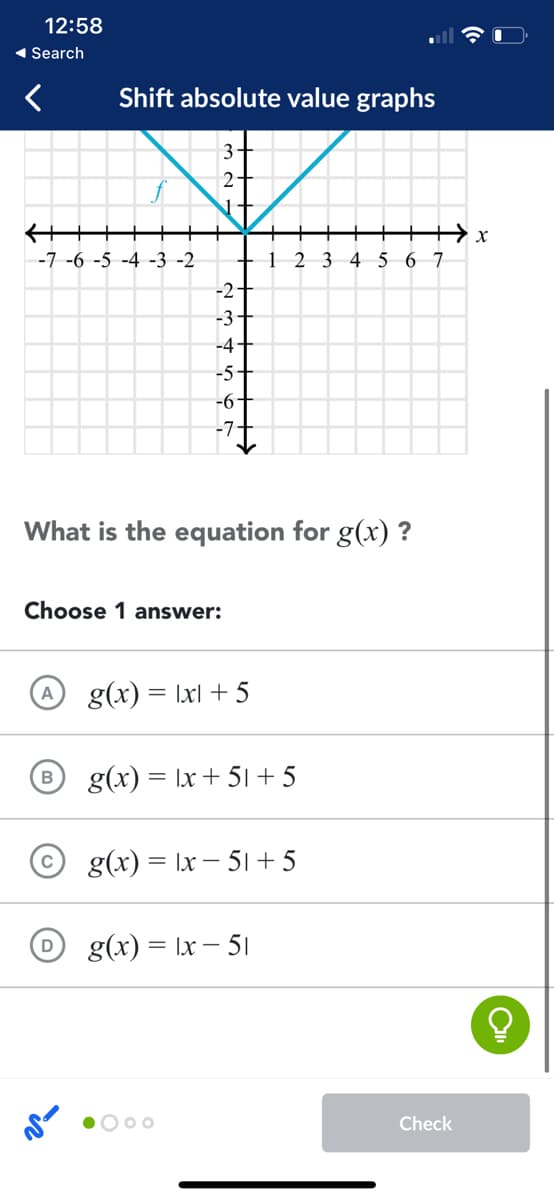 12:58
1 Search
Shift absolute value graphs
3+
++++
-7 -6 -5 -4 -3 -2
1
2 3 4 5
6 7
-2
-3
-4
-5+
-6
-7.
What is the equation for g(x) ?
Choose 1 answer:
g(x) = Ixl + 5
g(x) = |x + 51 + 5
g(x) = |x – 51 + 5
g(x) = Ix – 51
O 00
Check
