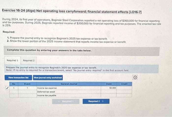 Exercise 16-24 (Algo) Net operating loss carryforward; financial statement effects [LO16-7]
During 2024, its first year of operations, Baginski Steel Corporation reported a net operating loss of $360,000 for financial reporting
and tax purposes. During 2025, Baginski reported income of $200,000 for financial reporting and tax purposes. The enacted tax rate
is 25%
Required:
1. Prepare the journal entry to recognize Baginski's 2025 tax expense or tax benefit.
2. Show the lower portion of the 2025 income statement that reports income tax expense or benefit.
Complete this question by entering your answers in the tabs below.
Required 1 Required 2
Prepare the journal entry to recognize Baginski's 2025 tax expense or tax benefit.
Note: If no entry is required for a transaction/event, select "No journal entry required" in the first account field.
View transaction list
View Journal entry worksheet
No
Event
Income tax expense
Deferred tax asset
Income tax payable
General Journal
< Required 1
Required 2 >
Debit
50,000
Credit
Ⓒ