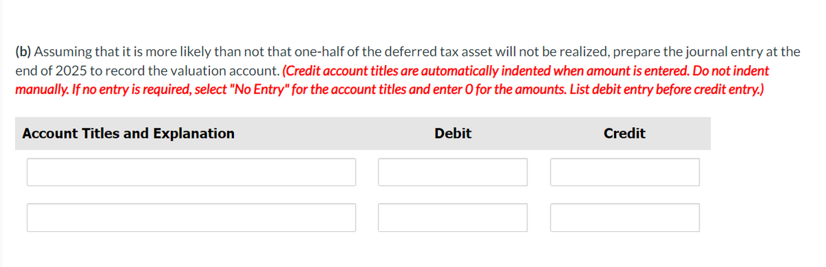 (b) Assuming that it is more likely than not that one-half of the deferred tax asset will not be realized, prepare the journal entry at the
end of 2025 to record the valuation account. (Credit account titles are automatically indented when amount is entered. Do not indent
manually. If no entry is required, select "No Entry" for the account titles and enter O for the amounts. List debit entry before credit entry.)
Account Titles and Explanation
Debit
Credit