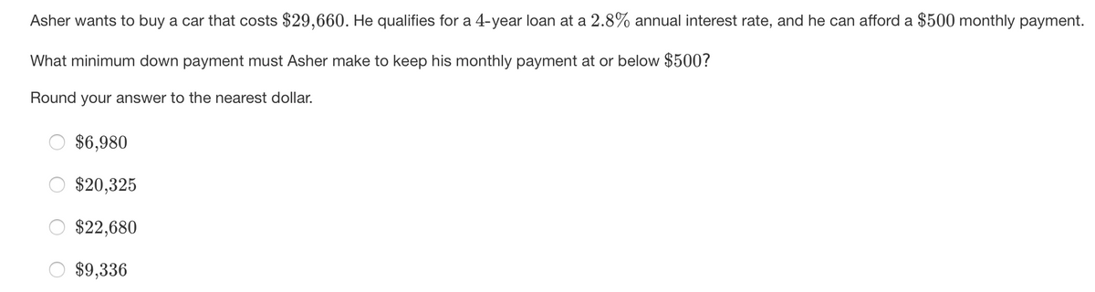 Asher wants to buy a car that costs $29,660. He qualifies for a 4-year loan at a 2.8% annual interest rate, and he can afford a $500 monthly payment.
What minimum down payment must Asher make to keep his monthly payment at or below $500?
Round your answer to the nearest dollar.
$6,980
$20,325
$22,680
$9,336
