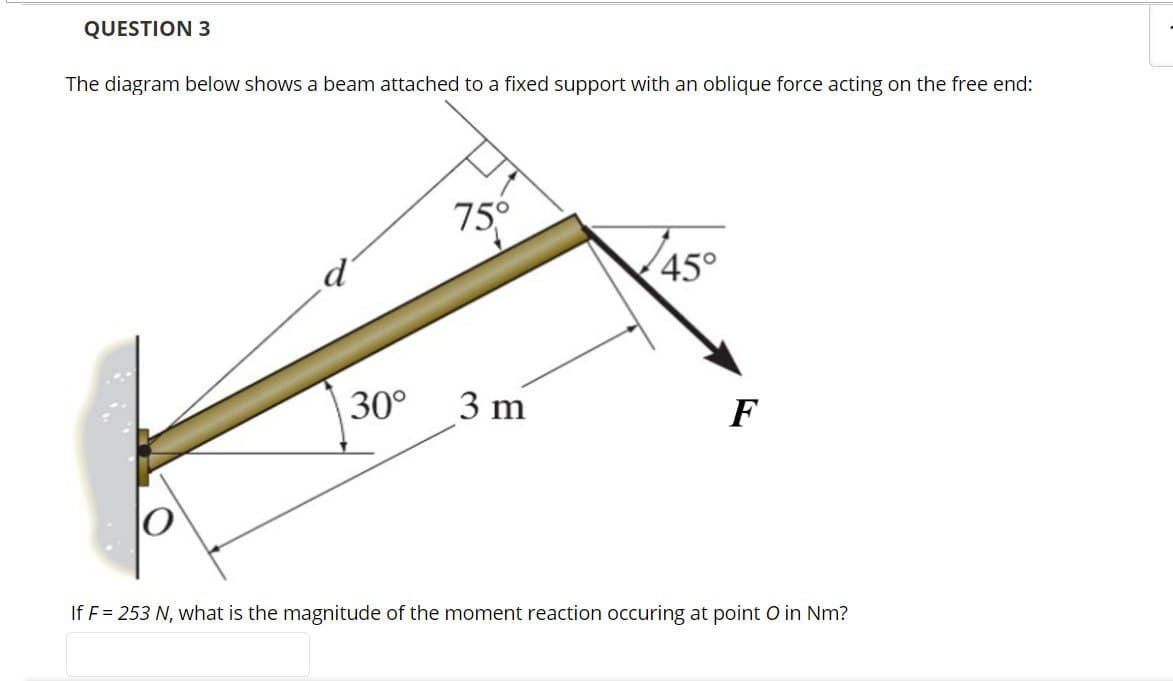 QUESTION 3
The diagram below shows a beam attached to a fixed support with an oblique force acting on the free end:
30°
75°
3 m
45°
F
If F = 253 N, what is the magnitude of the moment reaction occuring at point O in Nm?