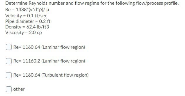Determine Reynolds number and flow regime for the following flow/process profile,
Re 1488*(v*d*p)/ μ
Velocity = 0.1 ft/sec
Pipe diameter = 0.2 ft
Density = 62.4 lb/ft3
Viscosity = 2.0 cp
| Re= 1160.64 (Laminar flow region)
| Re- 11160.2 (Laminar flow region)
Re- 1160.64 (Turbulent flow region)
other