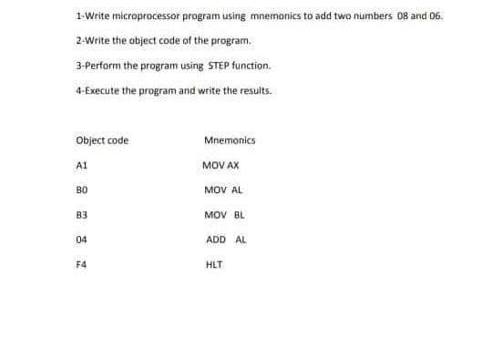 1-Write microprocessor program using mnemonics to add two numbers 08 and 06.
2-Write the object code of the program.
3-Perform the program using STEP function.
4-Execute the program and write the results.
Object code
Mnemonics
MOV AX
A1
B0
MOV AL
B3
MOV BL
04
ADD AL
F4
HLT
