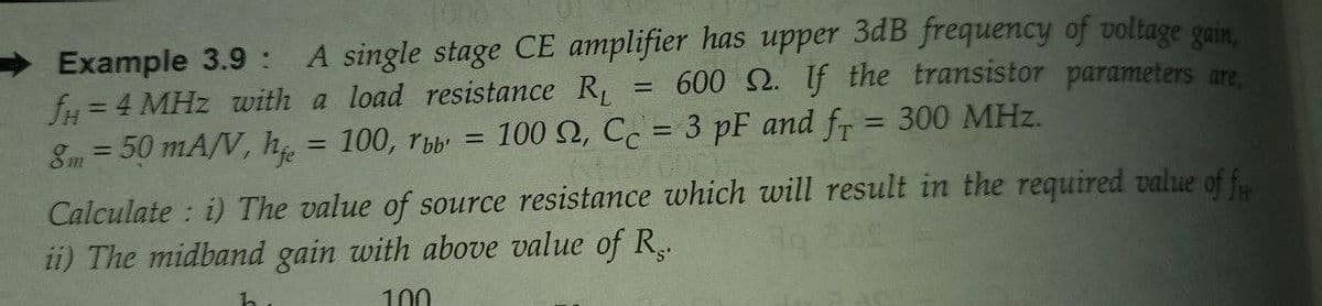 Example 3.9 : A single stage CE amplifier has upper 3dB frequency of voltage gain,
fH = 4 MHz with a load resistance R
8m = 50 mA/V, h = 100, rb
600 Q. If the transistor parameters are,
!!
100 2, Cc = 3 pF and fr = 300 MHz.
|3|
%3D
%3D
Calculate : i) The value of source resistance which will result in the required value of f..
ii) The midband gain with above value of R..
he
100
