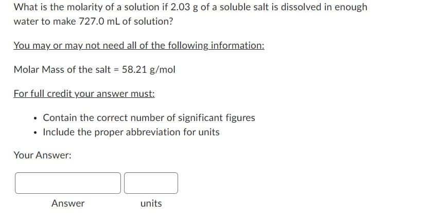 What is the molarity of a solution if 2.03 g of a soluble salt is dissolved in enough
water to make 727.0 mL of solution?
You may or may not need all of the following information:
Molar Mass of the salt = 58.21 g/mol
For full credit your answer must:
. Contain the correct number of significant figures
• Include the proper abbreviation for units
Your Answer:
Answer
units