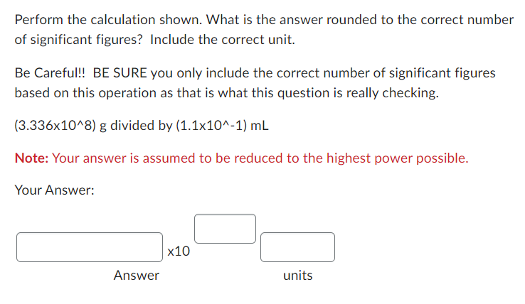 Perform the calculation shown. What is the answer rounded to the correct number
of significant figures? Include the correct unit.
Be Careful!! BE SURE you only include the correct number of significant figures
based on this operation as that is what this question is really checking.
(3.336x10^8) g divided by (1.1x10^-1) mL
Note: Your answer is assumed to be reduced to the highest power possible.
Your Answer:
Answer
x10
units
