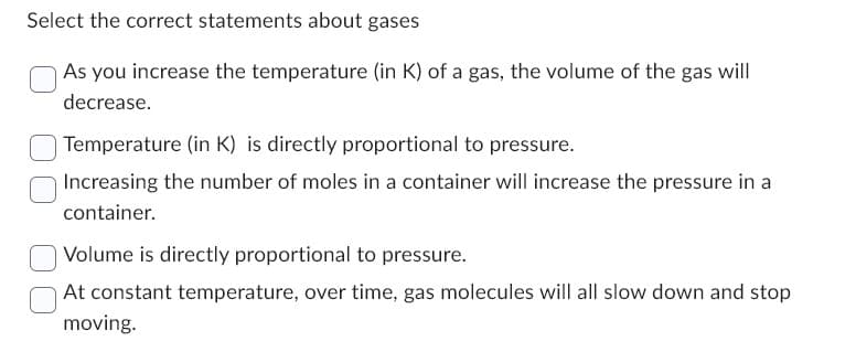 Select the correct statements about gases
As you increase the temperature (in K) of a gas, the volume of the gas will
decrease.
Temperature (in K) is directly proportional to pressure.
Increasing the number of moles in a container will increase the pressure in a
container.
Volume is directly proportional to pressure.
At constant temperature, over time, gas molecules will all slow down and stop
moving.