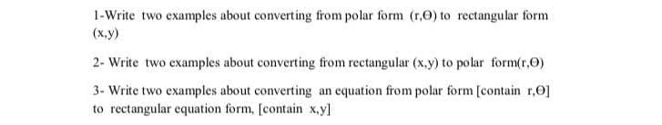 1-Write two examples about converting from polar form (r,0) to rectangular form
(х.у)
2- Write two examples about converting from rectangular (x.y) to polar form(r,0)
3- Write two examples about converting an equation from polar form [contain r,0]
to rectangular equation form, [contain x,y]
