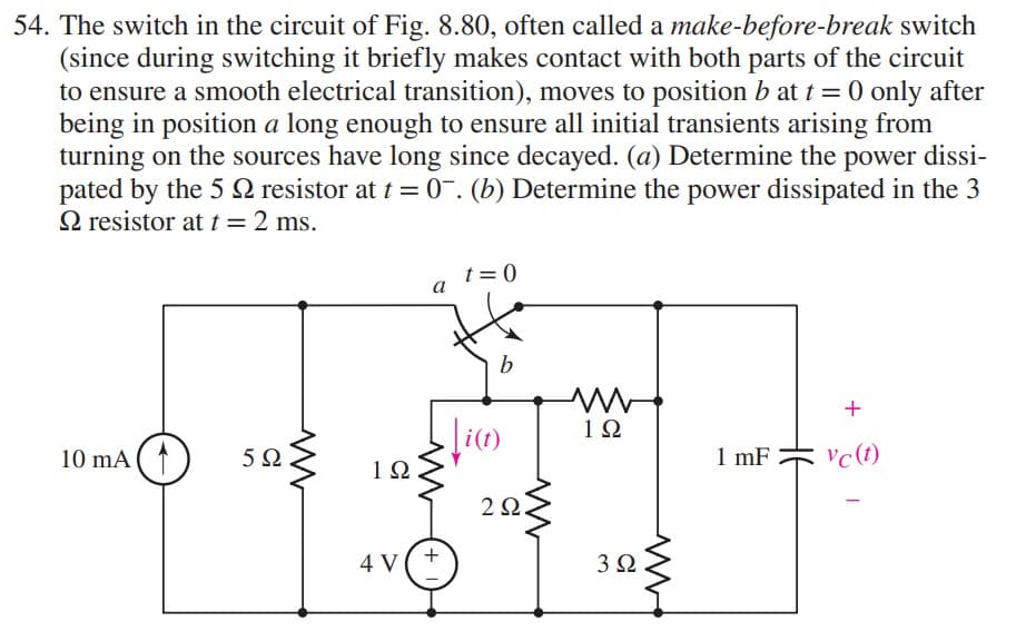 54. The switch in the circuit of Fig. 8.80, often called a make-before-break switch
(since during switching it briefly makes contact with both parts of the circuit
to ensure a smooth electrical transition), moves to position b at t = 0 only after
being in position a long enough to ensure all initial transients arising from
turning on the sources have long since decayed. (a) Determine the power dissi-
pated by the 5 resistor at t = 0. (b) Determine the power dissipated in the 3
Q resistor at t = 2 ms.
10 mA (1
592
ww
1Ω
4 V
a
M
+
t=0
b
\i(t)
2Ω
www
ww
19
3Ω
1 mF
+
Vc (t)