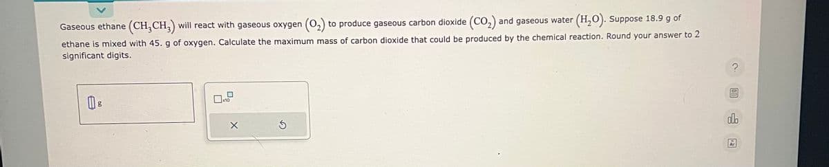 Gaseous ethane (CH₂CH3) will react with gaseous oxygen (0₂) to produce gaseous carbon dioxide (CO₂) and gaseous water (H₂O). Suppose 18.9 g of
ethane is mixed with 45. g of oxygen. Calculate the maximum mass of carbon dioxide that could be produced by the chemical reaction. Round your answer to 2
significant digits.
g
x10
X
Ś
?
olo