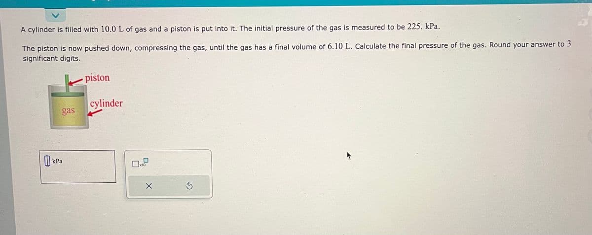 A cylinder is filled with 10.0 L of gas and a piston is put into it. The initial pressure of the gas is measured to be 225. kPa.
The piston is now pushed down, compressing the gas, until the gas has a final volume of 6.10 L. Calculate the final pressure of the gas. Round your answer to 3
significant digits.
gas
kPa
piston
cylinder
x10
X
Ś