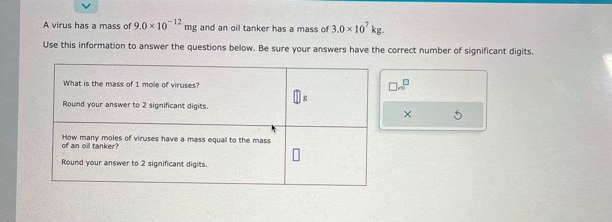 - 12
mg and an oil tanker has a mass of 3.0 × 107 kg.
Use this information to answer the questions below. Be sure your answers have the correct number of significant digits.
A virus has a mass of 9.0 × 10
What is the mass of 1 mole of viruses?
Round your answer to 2 significant digits.
How many moles of viruses have a mass equal to the mass
of an oil tanker?
Round your answer to 2 significant digits.
0
g
x10
X
Ś