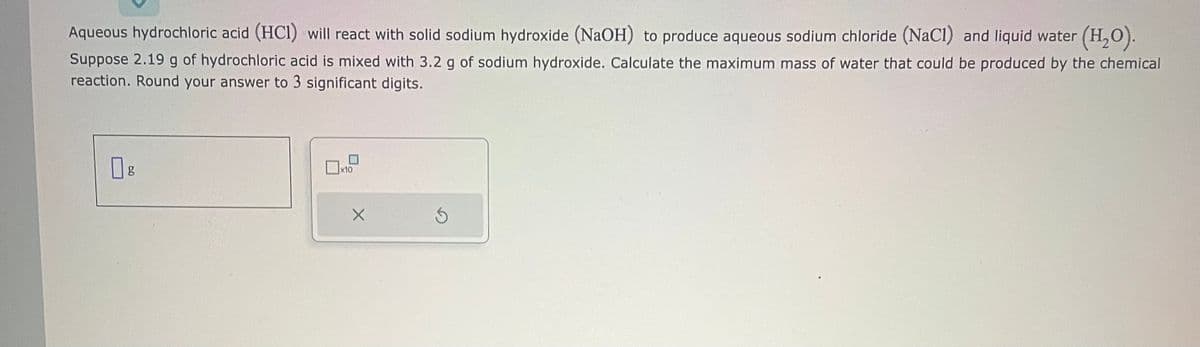Aqueous hydrochloric acid (HCI) will react with solid sodium hydroxide (NaOH) to produce aqueous sodium chloride (NaCl) and liquid water (H₂O).
Suppose 2.19 g of hydrochloric acid is mixed with 3.2 g of sodium hydroxide. Calculate the maximum mass of water that could be produced by the chemical
reaction. Round your answer to 3 significant digits.
0g
x10
X
Ś