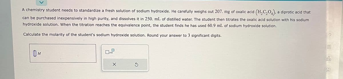 A chemistry student needs to standardize a fresh solution of sodium hydroxide. He carefully weighs out 207. mg of oxalic acid (H₂C₂O4), a
diprotic acid that
can be purchased inexpensively in high purity, and dissolves it in 250. mL of distilled water. The student then titrates the oxalic acid solution with his sodium
hydroxide solution. When the titration reaches the equivalence point, the student finds he has used 60.9 mL of sodium hydroxide solution.
Calculate the molarity of the student's sodium hydroxide solution. Round your answer to 3 significant digits.
M
Оно
X
Ś
?
OF
000
Ar