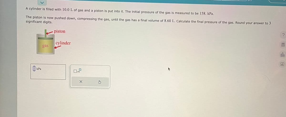 A cylinder is filled with 10.0 L of gas and a piston is put into it. The initial pressure of the gas is measured to be 158. kPa.
The piston is now pushed down, compressing the gas, until the gas has a final volume of 8.60 L. Calculate the final pressure of the gas. Round your answer to 3
significant digits.
kPa
gas
piston
cylinder
x10
X
S
?
olo
Ar