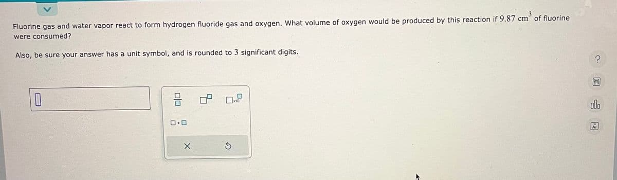 Fluorine gas and water vapor react to form hydrogen fluoride gas and oxygen. What volume of oxygen would be produced by this reaction if 9.87 cm of fluorine
were consumed?
Also, be sure your answer has a unit symbol, and is rounded to 3 significant digits.
0
010
0.0
X
Ś
?
000
Ar