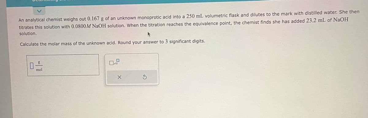 An analytical chemist weighs out 0.167 g of an unknown monoprotic acid into a 250 mL volumetric flask and dilutes to the mark with distilled water. She then
titrates this solution with 0.0800M NaOH solution. When the titration reaches the equivalence point, the chemist finds she has added 23.2 mL of NaOH
solution.
Calculate the molar mass of the unknown acid. Round your answer to 3 significant digits.
0
g
mol
x10
X
S